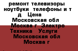 ремонт телевизоры, ноутбуки, телефоны и т.д › Цена ­ 500 - Московская обл., Москва г. Электро-Техника » Услуги   . Московская обл.,Москва г.